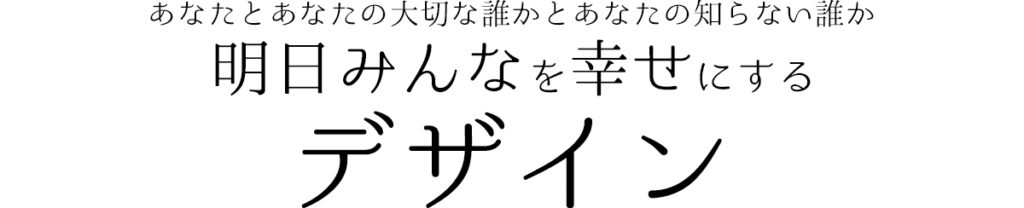 あなたとあなたの大切な誰かとあなたの知らない誰か
明日みんなを幸せにする
デザイン